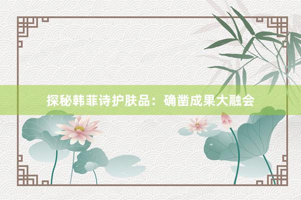 探秘韩菲诗护肤品：确凿成果大融会