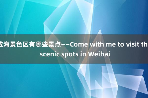 威海景色区有哪些景点——Come with me to visit the scenic spots in Weihai