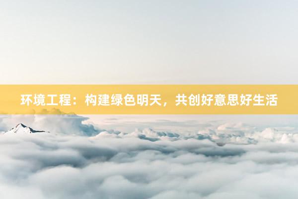 环境工程：构建绿色明天，共创好意思好生活