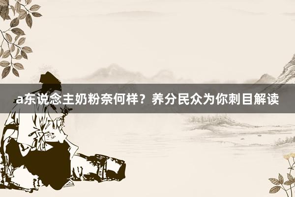 a东说念主奶粉奈何样？养分民众为你刺目解读