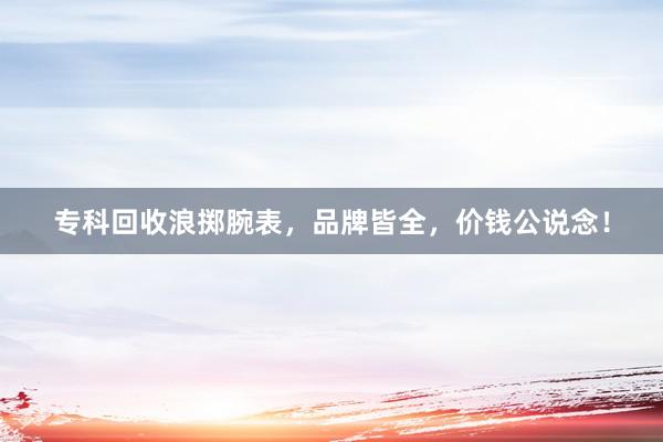 专科回收浪掷腕表，品牌皆全，价钱公说念！