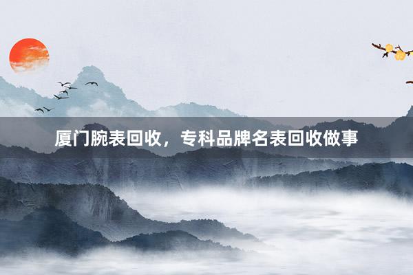 厦门腕表回收，专科品牌名表回收做事