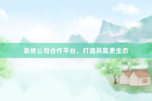 装修公司合作平台，打造共赢更生态