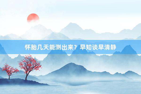 怀胎几天能测出来？早知谈早清静