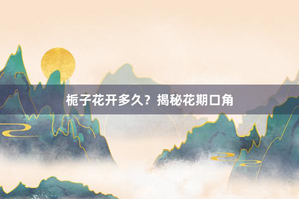 栀子花开多久？揭秘花期口角
