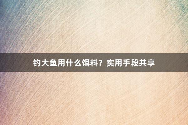 钓大鱼用什么饵料？实用手段共享